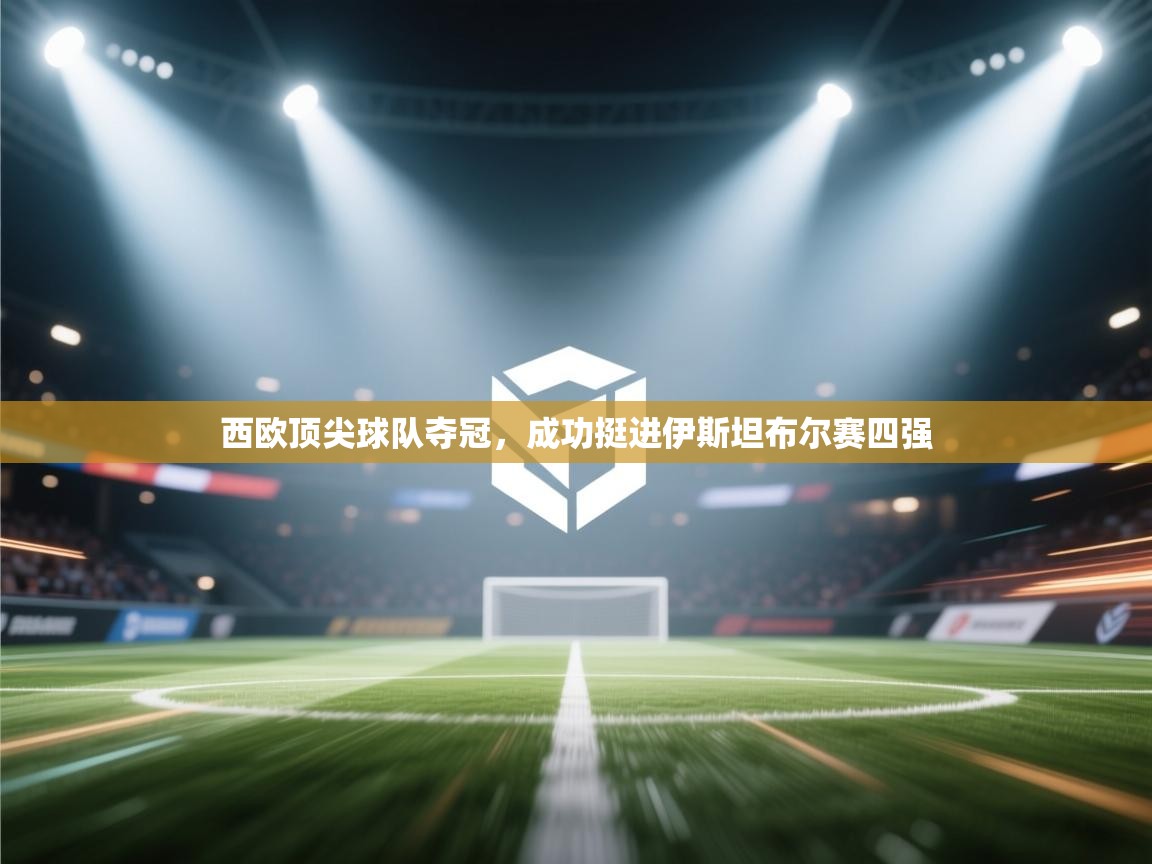 开云登录-西欧顶尖球队夺冠，成功挺进伊斯坦布尔赛四强  第2张